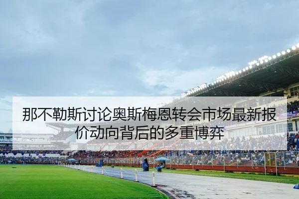 那不勒斯讨论奥斯梅恩转会市场最新报价动向背后的多重博弈 - kaiyun