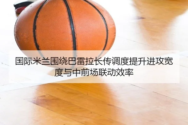 国际米兰围绕巴雷拉长传调度提升进攻宽度与中前场联动效率（kaiyun）