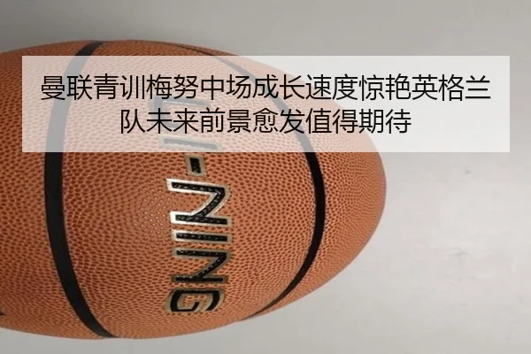曼联青训梅努中场成长速度惊艳英格兰队未来前景愈发值得期待 - kaiyun