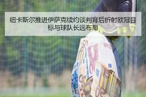 纽卡斯尔推进伊萨克续约谈判背后折射欧冠目标与球队长远布局 - kaiyun