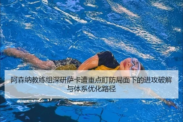 阿森纳教练组深研萨卡遭重点盯防局面下的进攻破解与体系优化路径（kaiyun）