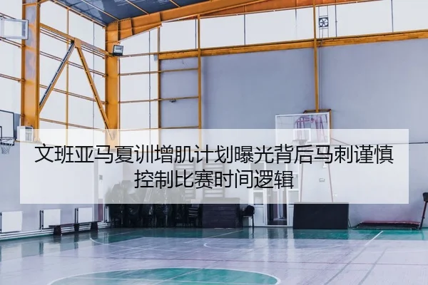 文班亚马夏训增肌计划曝光背后马刺谨慎控制比赛时间逻辑 - kaiyun